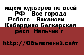 ищем курьеров по всей РФ - Все города Работа » Вакансии   . Кабардино-Балкарская респ.,Нальчик г.